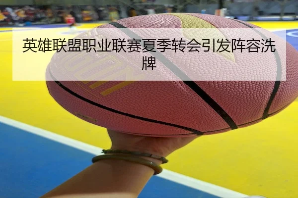 英雄联盟职业联赛夏季转会引发阵容洗牌